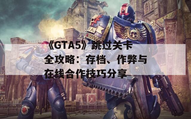 《GTA5》跳過(guò)關(guān)卡全攻略：存檔、作弊與在線合作技巧分享