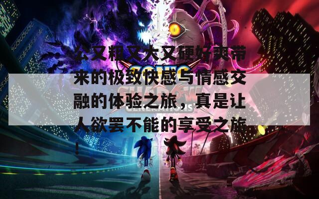 公又粗又大又硬好爽帶來的極致快感與情感交融的體驗之旅，真是讓人欲罷不能的享受之旅！