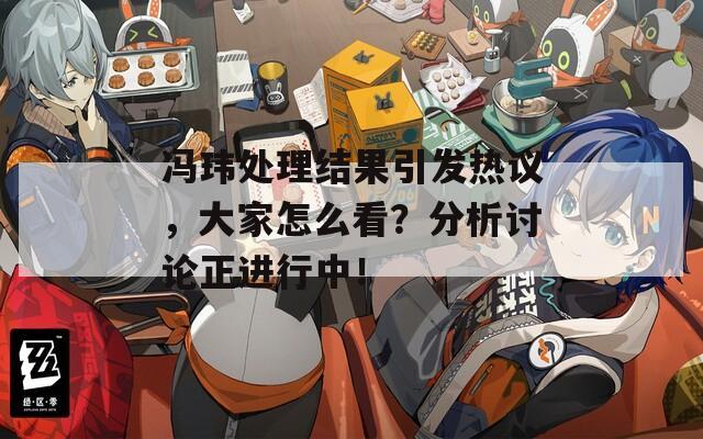 馮瑋處理結(jié)果引發(fā)熱議，大家怎么看？分析討論正進行中！
