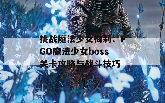 挑戰(zhàn)魔法少女梅莉：FGO魔法少女boss關(guān)卡攻略與戰(zhàn)斗技巧