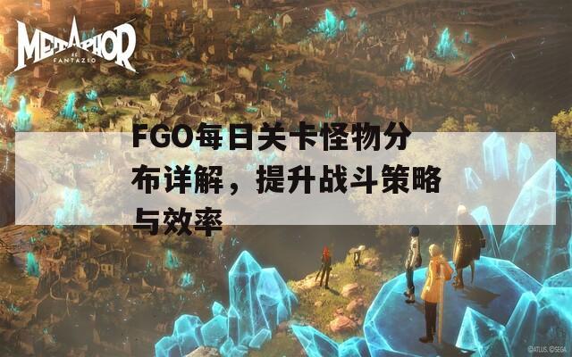 FGO每日關(guān)卡怪物分布詳解，提升戰(zhàn)斗策略與效率