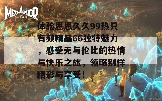 體驗(yàn)思思久久99熱只有頻精品66獨(dú)特魅力，感受無與倫比的熱情與快樂之旅，領(lǐng)略別樣精彩與享受！
