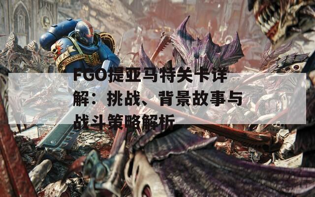 FGO提亞馬特關(guān)卡詳解：挑戰(zhàn)、背景故事與戰(zhàn)斗策略解析