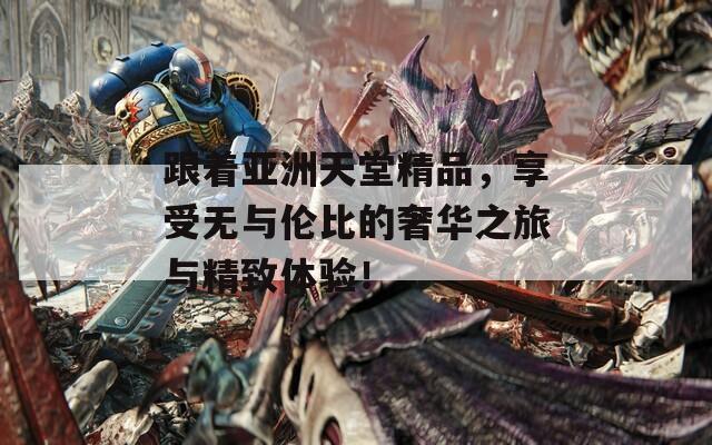 跟著亞洲天堂精品，享受無(wú)與倫比的奢華之旅與精致體驗(yàn)！