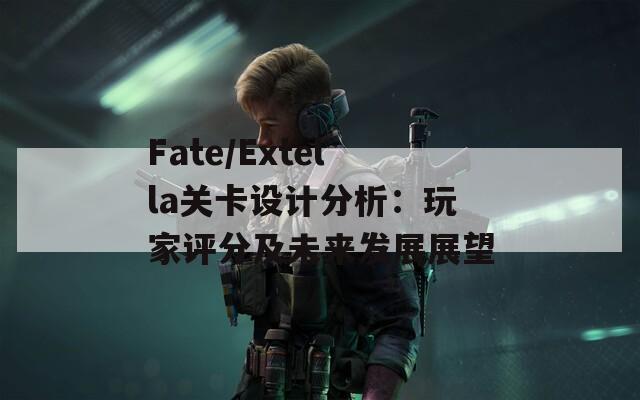 Fate/Extella關卡設計分析：玩家評分及未來發(fā)展展望