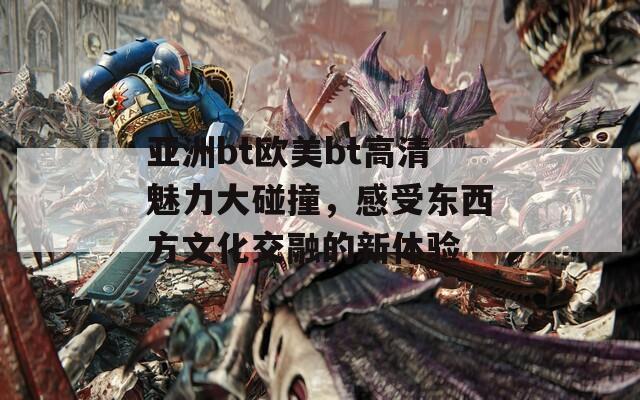 亞洲bt歐美bt高清魅力大碰撞，感受東西方文化交融的新體驗