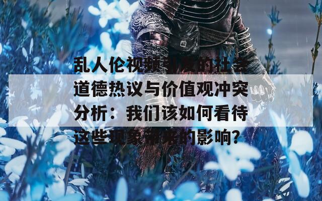 亂人倫視頻引發(fā)的社會(huì)道德熱議與價(jià)值觀沖突分析：我們該如何看待這些現(xiàn)象帶來的影響？