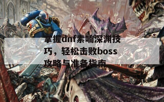 掌握dnf素喃深淵技巧，輕松擊敗boss攻略與準備指南
