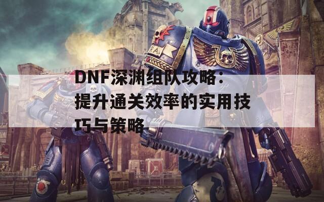 DNF深淵組隊攻略：提升通關(guān)效率的實用技巧與策略