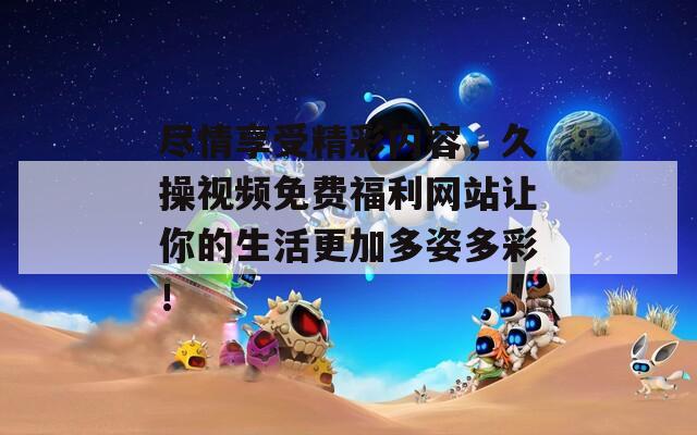 盡情享受精彩內(nèi)容，久操視頻免費(fèi)福利網(wǎng)站讓你的生活更加多姿多彩！
