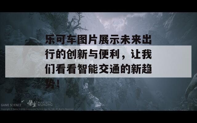 樂(lè)可車(chē)圖片展示未來(lái)出行的創(chuàng)新與便利，讓我們看看智能交通的新趨勢(shì)！