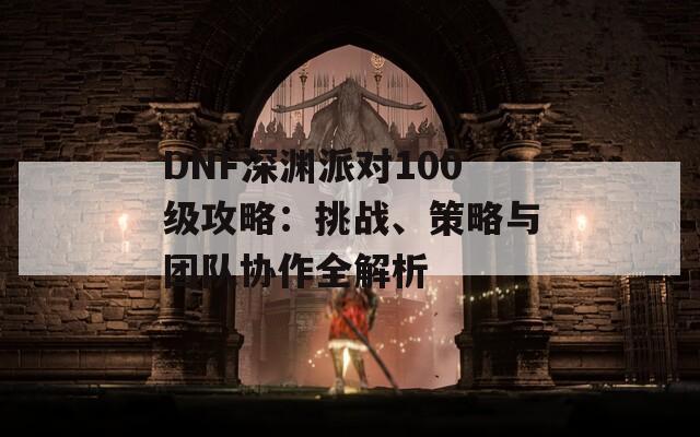 DNF深淵派對100級攻略：挑戰(zhàn)、策略與團隊協(xié)作全解析