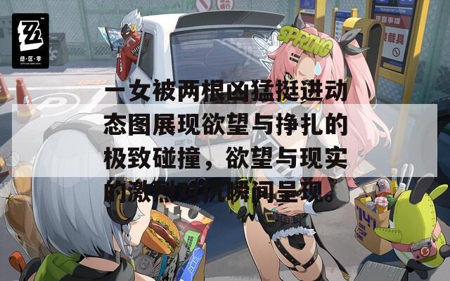一女被兩根兇猛挺進(jìn)動(dòng)態(tài)圖展現(xiàn)欲望與掙扎的極致碰撞，欲望與現(xiàn)實(shí)的激烈對(duì)抗瞬間呈現(xiàn)。