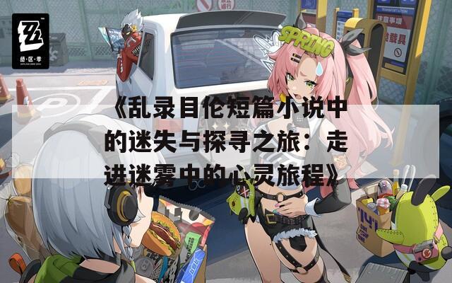 《亂錄目倫短篇小說中的迷失與探尋之旅：走進(jìn)迷霧中的心靈旅程》
