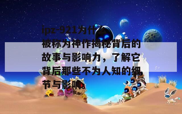 ipz-921為什么被稱為神作揭秘背后的故事與影響力，了解它背后那些不為人知的細(xì)節(jié)與影響。