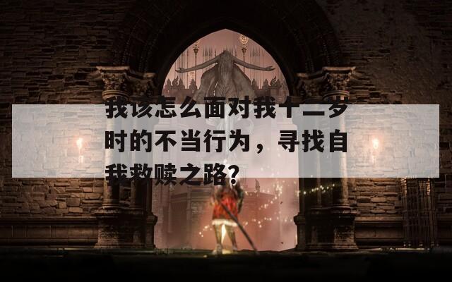 我該怎么面對(duì)我十二歲時(shí)的不當(dāng)行為，尋找自我救贖之路？