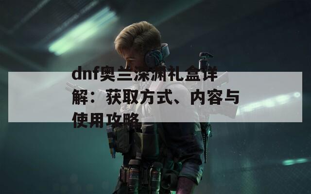 dnf奧蘭深淵禮盒詳解：獲取方式、內(nèi)容與使用攻略