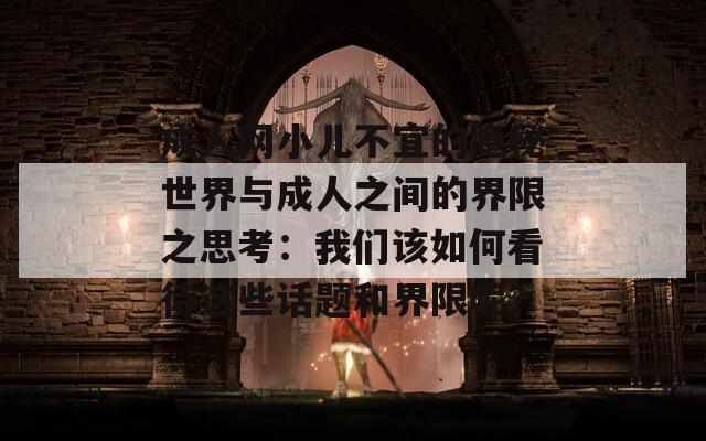 成人網(wǎng)小兒不宜的隱秘世界與成人之間的界限之思考：我們該如何看待這些話題和界限呢？