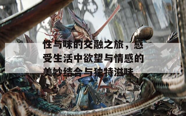 性與味的交融之旅，感受生活中欲望與情感的美妙結(jié)合與獨(dú)特滋味