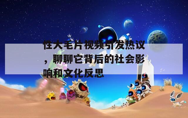 性大毛片視頻引發(fā)熱議，聊聊它背后的社會影響和文化反思