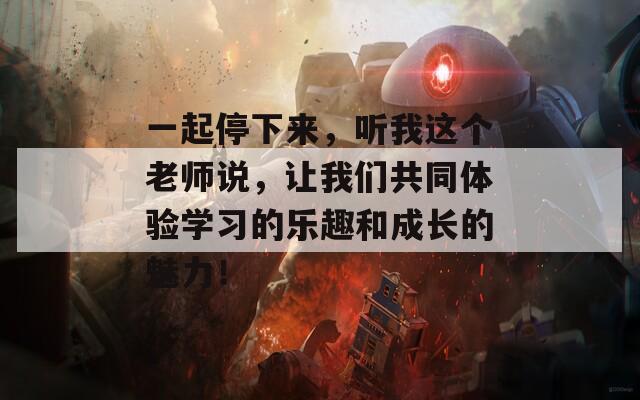一起停下來，聽我這個老師說，讓我們共同體驗學(xué)習(xí)的樂趣和成長的魅力！