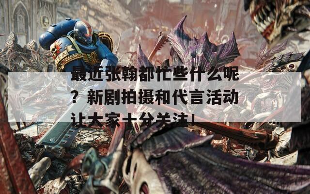 最近張翰都忙些什么呢？新劇拍攝和代言活動讓大家十分關(guān)注！