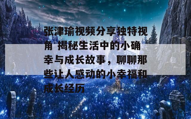 張津瑜視頻分享獨特視角 揭秘生活中的小確幸與成長故事，聊聊那些讓人感動的小幸福和成長經(jīng)歷
