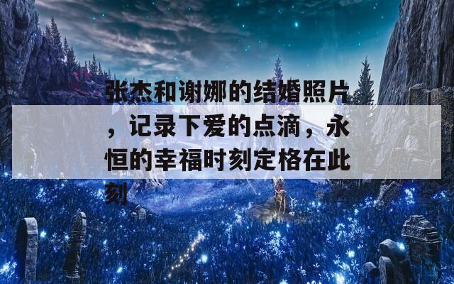 張杰和謝娜的結婚照片，記錄下愛的點滴，永恒的幸福時刻定格在此刻