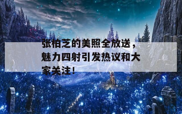 張柏芝的美照全放送，魅力四射引發(fā)熱議和大家關(guān)注！
