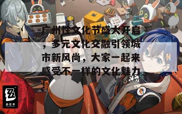 廣州性文化節(jié)盛大開啟，多元文化交融引領(lǐng)城市新風尚，大家一起來感受不一樣的文化魅力！