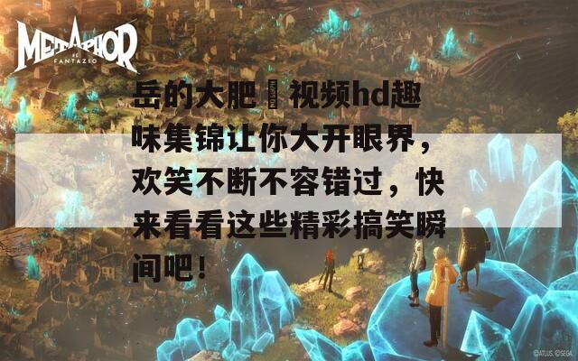 岳的大肥坹視頻hd趣味集錦讓你大開眼界，歡笑不斷不容錯過，快來看看這些精彩搞笑瞬間吧！