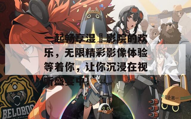 一起暢享濕妺影院的歡樂(lè)，無(wú)限精彩影像體驗(yàn)等著你，讓你沉浸在視聽(tīng)盛宴中！