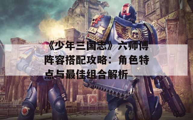 《少年三國志》六師傅陣容搭配攻略：角色特點(diǎn)與最佳組合解析