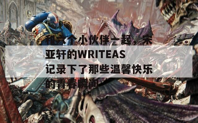 和六個小伙伴一起，宋亞軒的WRITEAS記錄下了那些溫馨快樂的青春瞬間