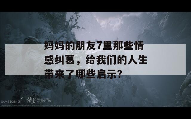 媽媽的朋友7里那些情感糾葛，給我們的人生帶來了哪些啟示？