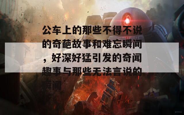 公車上的那些不得不說的奇葩故事和難忘瞬間，好深好猛引發(fā)的奇聞趣事與那些無法言說的瞬間