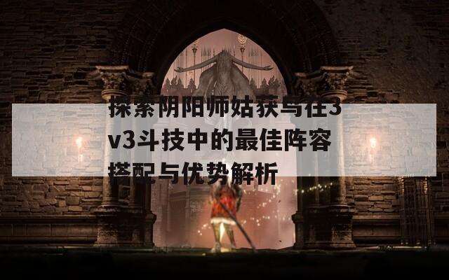 探索陰陽師姑獲鳥在3v3斗技中的最佳陣容搭配與優(yōu)勢解析