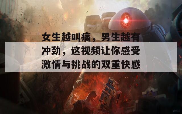 女生越叫痛，男生越有沖勁，這視頻讓你感受激情與挑戰(zhàn)的雙重快感！