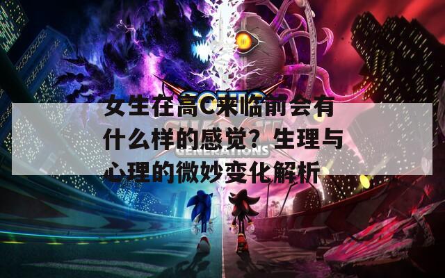 女生在高C來(lái)臨前會(huì)有什么樣的感覺(jué)？生理與心理的微妙變化解析
