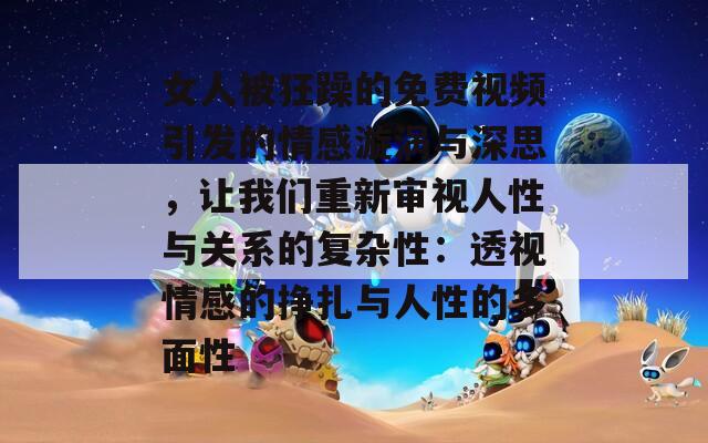 女人被狂躁的免費(fèi)視頻引發(fā)的情感漩渦與深思，讓我們重新審視人性與關(guān)系的復(fù)雜性：透視情感的掙扎與人性的多面性