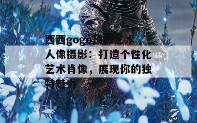 西西gogo頂級藝術(shù)人像攝影：打造個性化藝術(shù)肖像，展現(xiàn)你的獨(dú)特魅力
