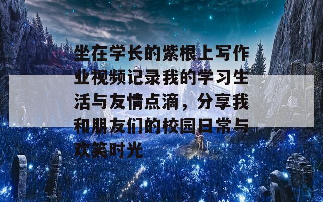 坐在學(xué)長(zhǎng)的紫根上寫作業(yè)視頻記錄我的學(xué)習(xí)生活與友情點(diǎn)滴，分享我和朋友們的校園日常與歡笑時(shí)光