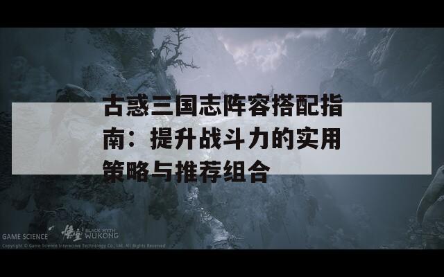 古惑三國志陣容搭配指南：提升戰(zhàn)斗力的實用策略與推薦組合
