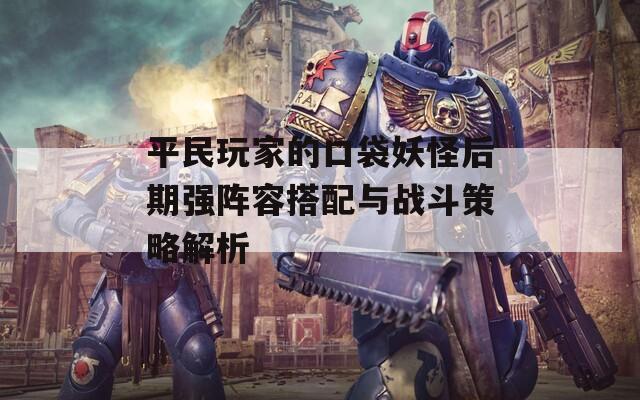 平民玩家的口袋妖怪后期強(qiáng)陣容搭配與戰(zhàn)斗策略解析