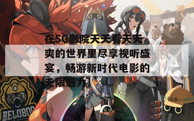 在5G影院天天看天天爽的世界里盡享視聽盛宴，暢游新時(shí)代電影的無限魅力！