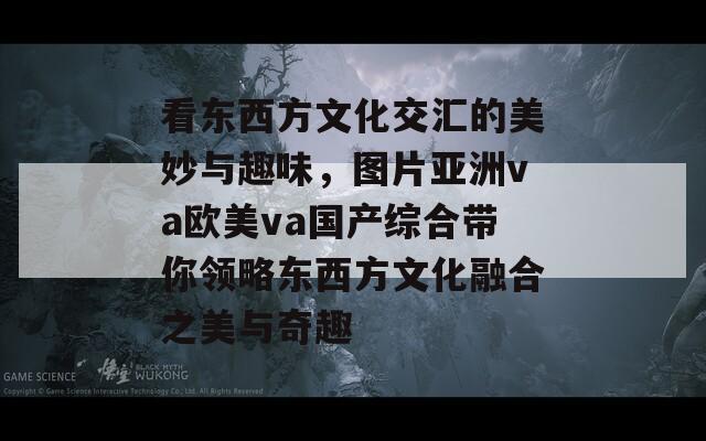 看東西方文化交匯的美妙與趣味，圖片亞洲va歐美va國(guó)產(chǎn)綜合帶你領(lǐng)略東西方文化融合之美與奇趣