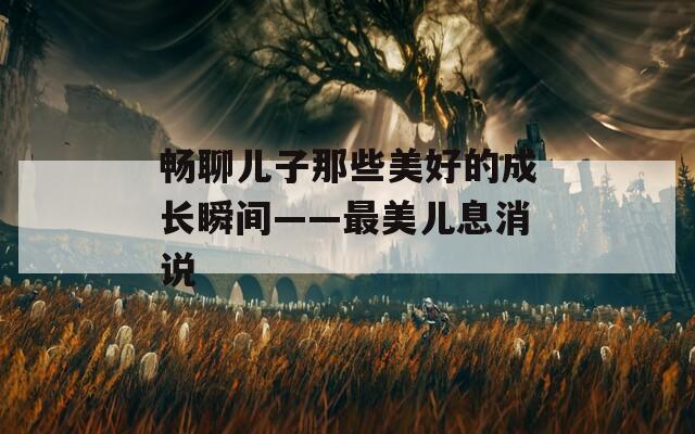 暢聊兒子那些美好的成長(zhǎng)瞬間——最美兒息消說(shuō)