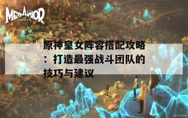 原神皇女陣容搭配攻略：打造最強戰(zhàn)斗團(tuán)隊的技巧與建議