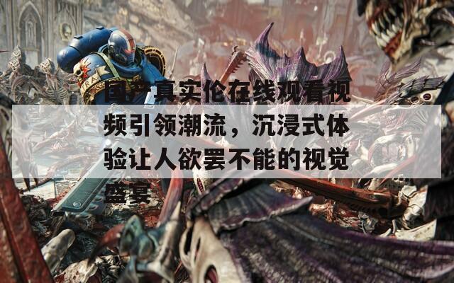 國產(chǎn)真實(shí)倫在線觀看視頻引領(lǐng)潮流，沉浸式體驗(yàn)讓人欲罷不能的視覺盛宴
