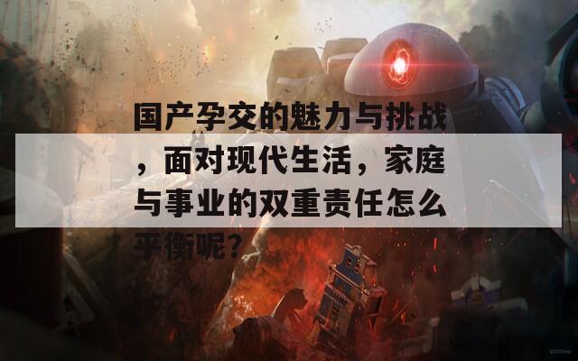 國產(chǎn)孕交的魅力與挑戰(zhàn)，面對現(xiàn)代生活，家庭與事業(yè)的雙重責任怎么平衡呢？